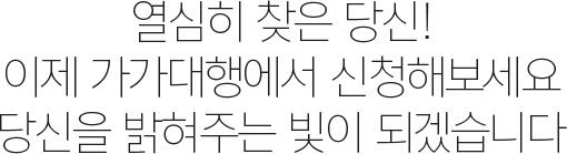 열심히 찾은 당신!이제 가가대행에서 신청해보세요. 당신을 밝혀주는 빛이 되겠습니다